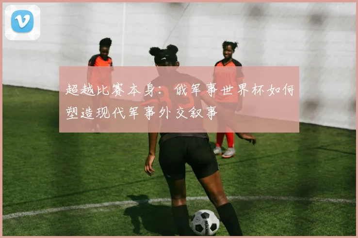 超越比赛本身：俄军事世界杯如何塑造现代军事外交叙事