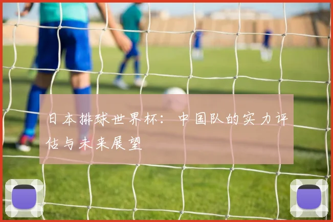 日本排球世界杯：中国队的实力评估与未来展望