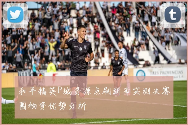 和平精英P城资源点刷新率实测决赛圈物资优势分析