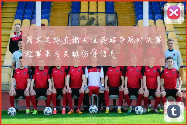 周末足球直播关注英超争冠对决赛程赛果与关键伤停信息