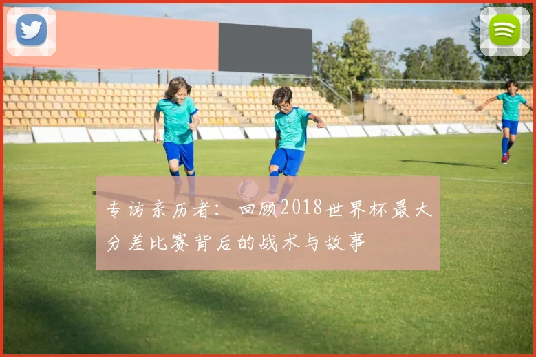 专访亲历者:回顾2018世界杯最大分差比赛背后的战术与故事