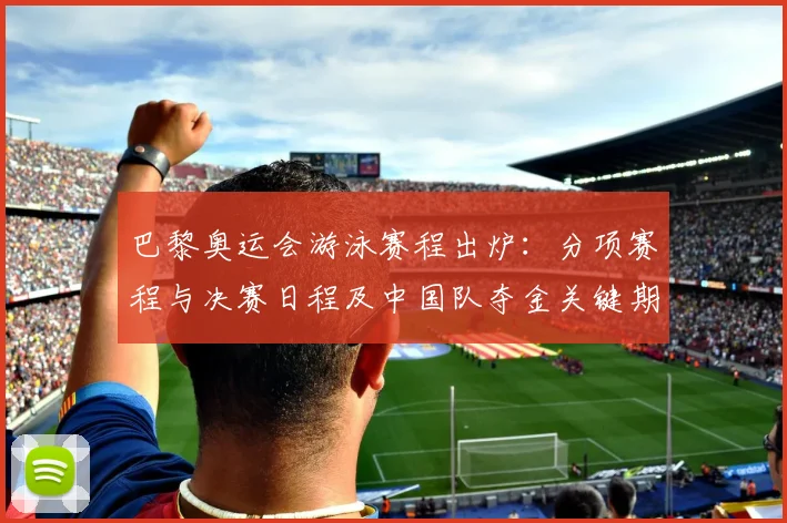 巴黎奥运会游泳赛程出炉：分项赛程与决赛日程及中国队夺金关键期