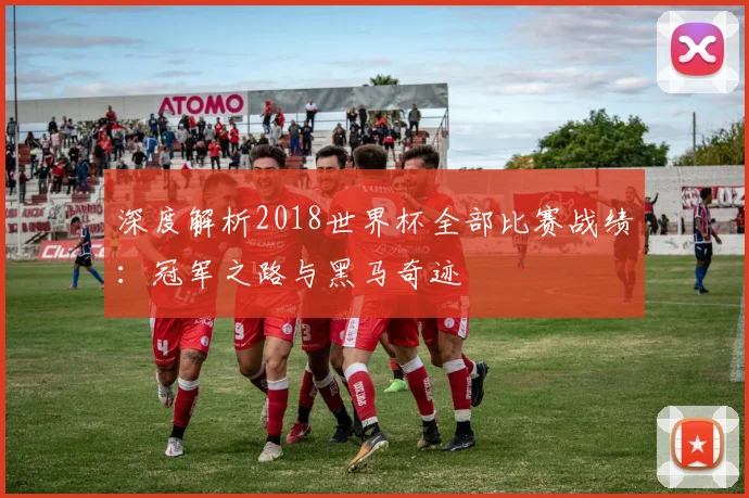 深度解析2018世界杯全部比赛战绩:冠军之路与黑马奇迹