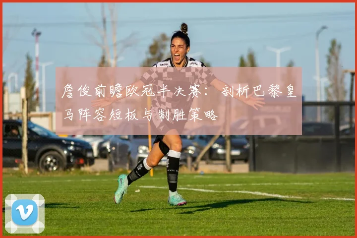 詹俊前瞻欧冠半决赛:剖析巴黎皇马阵容短板与制胜策略