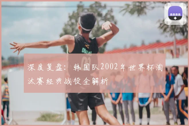 深度复盘：韩国队2002年世界杯淘汰赛经典战役全解析