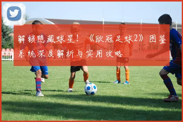 解锁隐藏球星!《欧冠足球2》图鉴系统深度解析与实用攻略