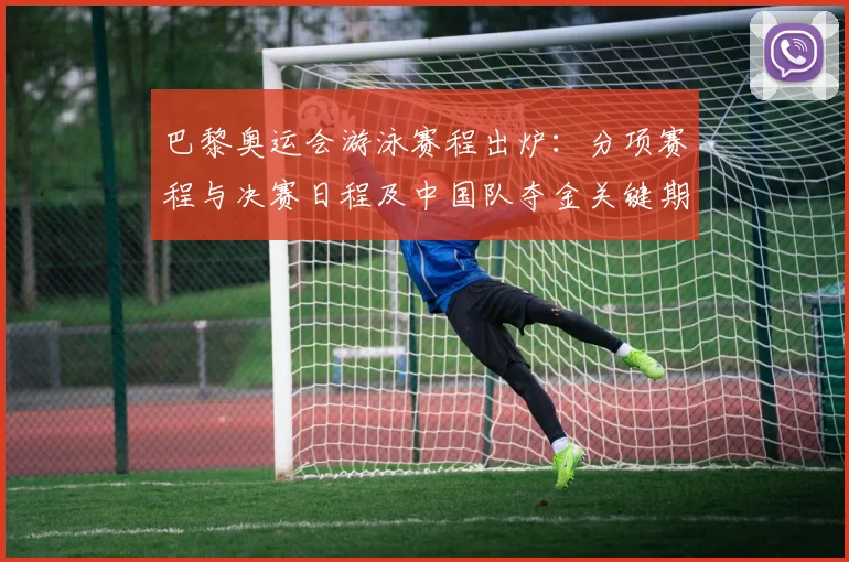 巴黎奥运会游泳赛程出炉：分项赛程与决赛日程及中国队夺金关键期