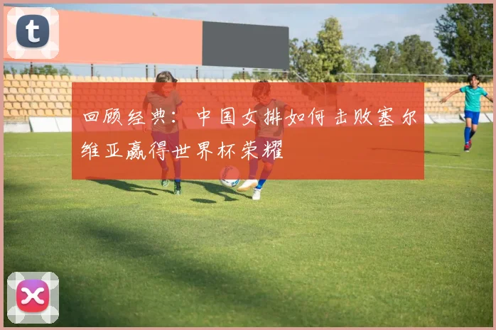 回顾经典：中国女排如何击败塞尔维亚赢得世界杯荣耀