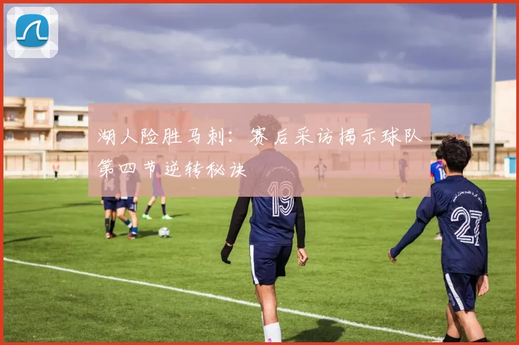 湖人险胜马刺：赛后采访揭示球队第四节逆转秘诀