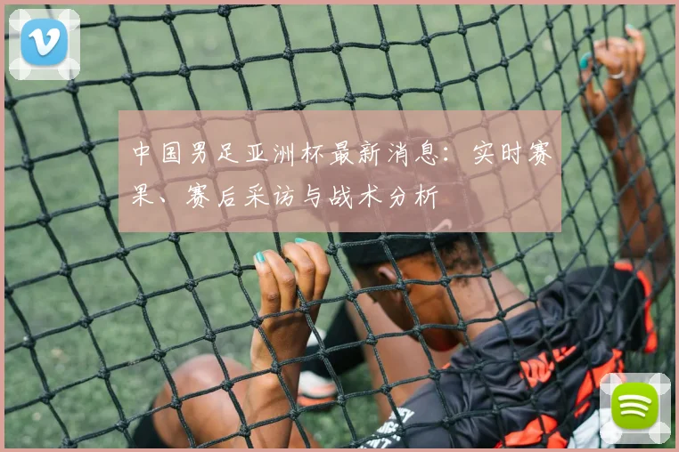 中国男足亚洲杯最新消息：实时赛果、赛后采访与战术分析