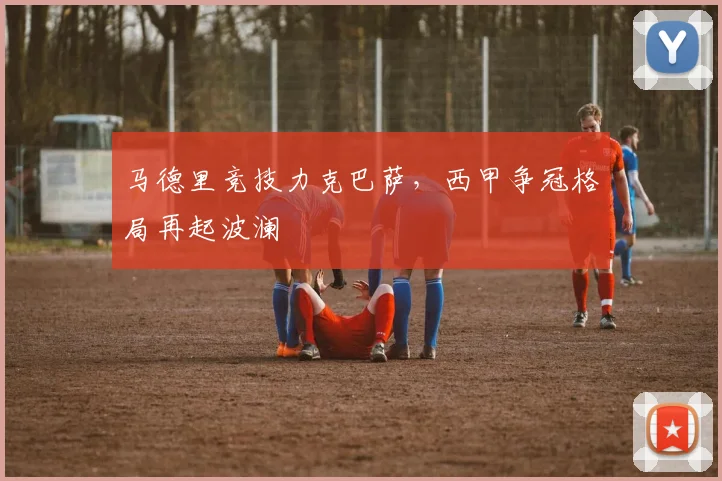 马德里竞技力克巴萨，西甲争冠格局再起波澜