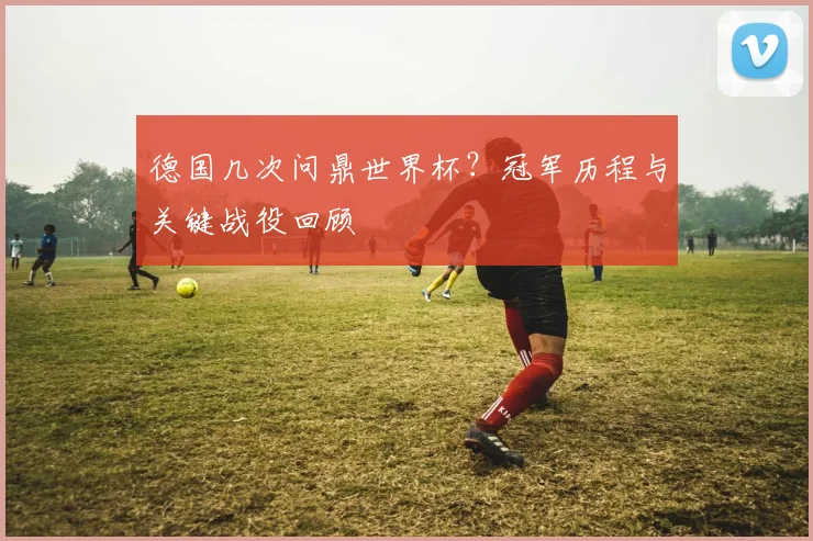德国几次问鼎世界杯？冠军历程与关键战役回顾