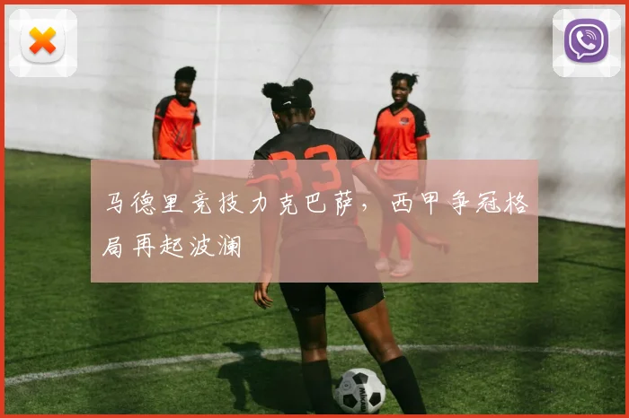 马德里竞技力克巴萨，西甲争冠格局再起波澜