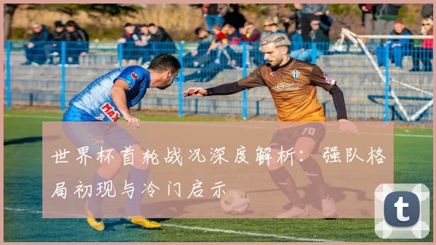 世界杯首轮战况深度解析：强队格局初现与冷门启示