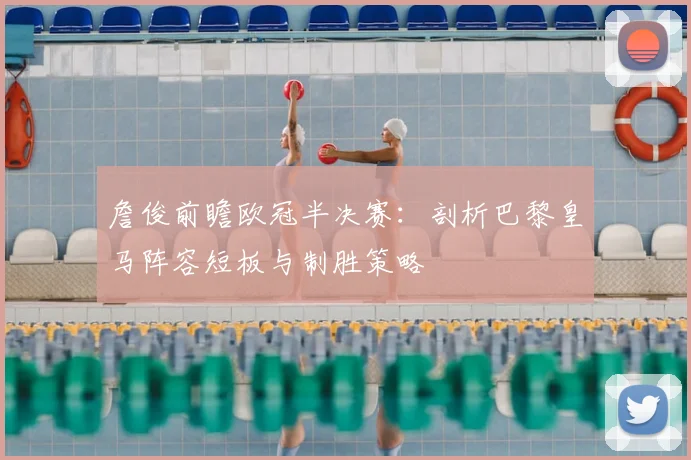 詹俊前瞻欧冠半决赛:剖析巴黎皇马阵容短板与制胜策略