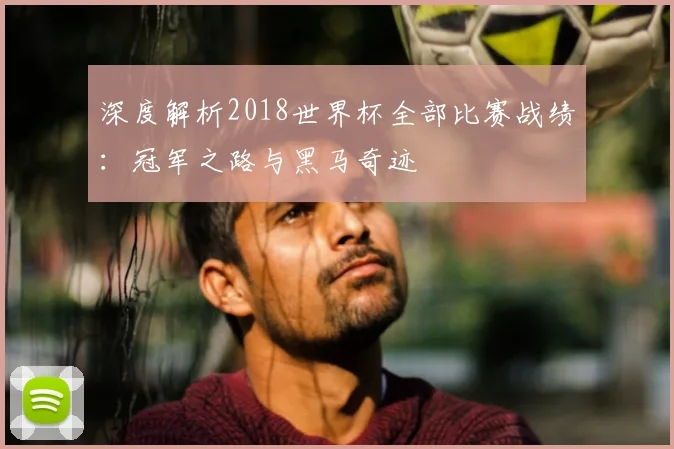 深度解析2018世界杯全部比赛战绩：冠军之路与黑马奇迹