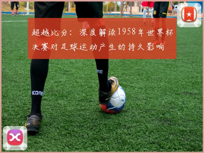 超越比分：深度解读1958年世界杯决赛对足球运动产生的持久影响