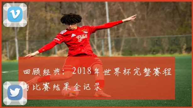 回顾经典：2018年世界杯完整赛程与比赛结果全记录