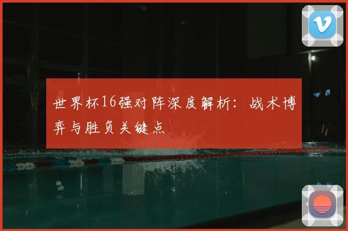世界杯16强对阵深度解析：战术博弈与胜负关键点
