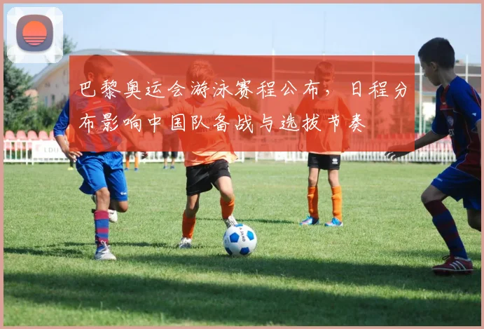 巴黎奥运会游泳赛程公布，日程分布影响中国队备战与选拔节奏