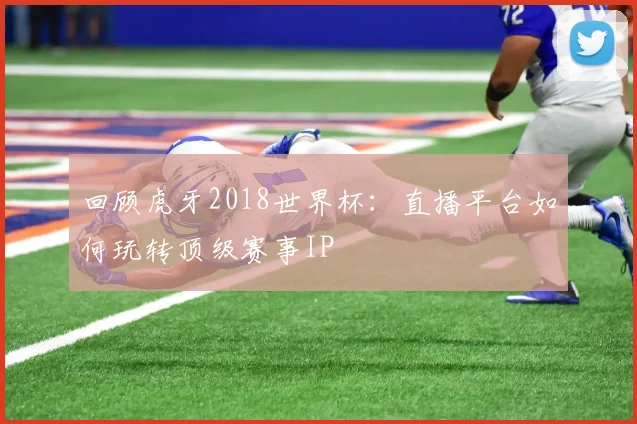 回顾虎牙2018世界杯：直播平台如何玩转顶级赛事IP